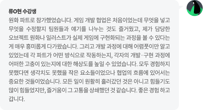 류O현 수강생 원화 파트로 참가했었습니다. 게임 개발 협업은 처음이었는데 무엇을 넣고 무엇을 수정할지 팀원들과 얘기를 나누는 것도 즐거웠고, 제가 담당한 오브젝트 원화나 일러스트가 실제 게임에 구현화되는 과정을 볼 수 있다는 게 매우 흥미롭게 다가왔습니다.